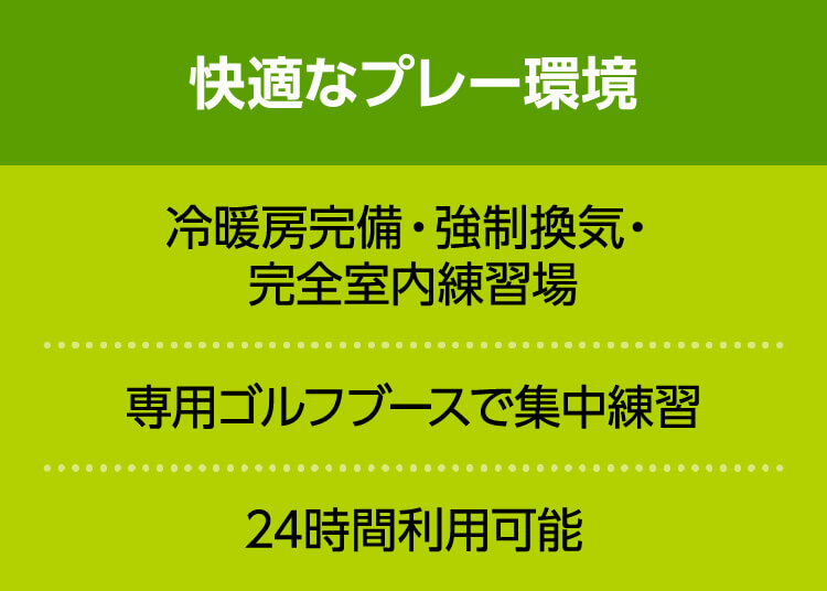 快適なプレー環境　冷暖房完備・強制換気・完全室内練習場　専用ゴルフブースで集中練習　24時間利用可能