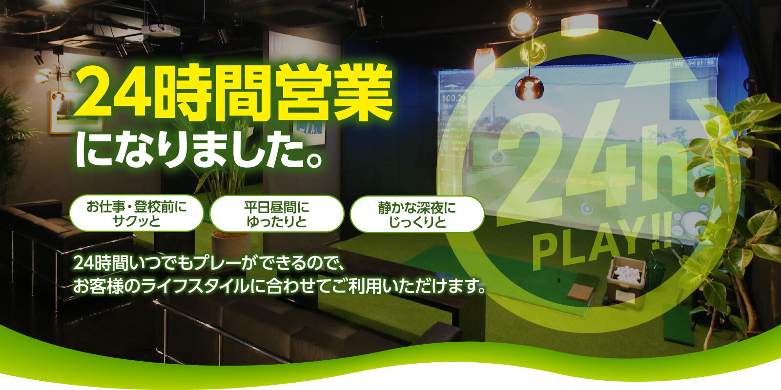 club13 ～インドア・シミュレーションゴルフ～　24時間営業になりました。　お仕事・登校前にサクッと　平日昼間にゆったりと　静かな深夜にじっくりと　24時間いつでもプレーができるので、お客様のライフスタイル合わせてご利用いただけます。