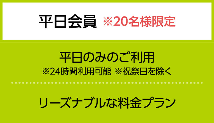 平日会員 ※20名様限定　平日のみのご利用 ※24時間利用可能 ※祝祭日を除く　リーズナブルな料金プラン